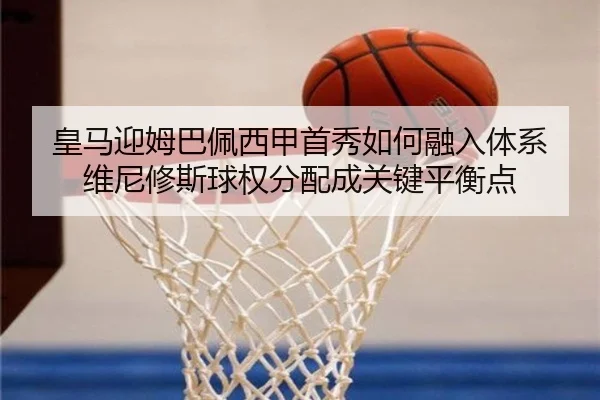 皇马迎姆巴佩西甲首秀如何融入体系 维尼修斯球权分配成关键平衡点