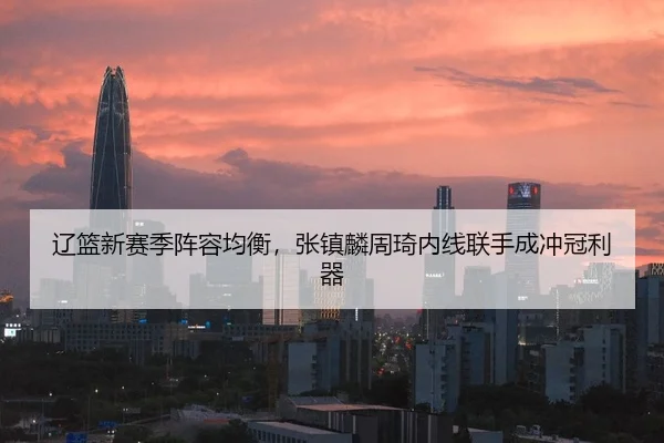 辽篮新赛季阵容均衡，张镇麟周琦内线联手成冲冠利器