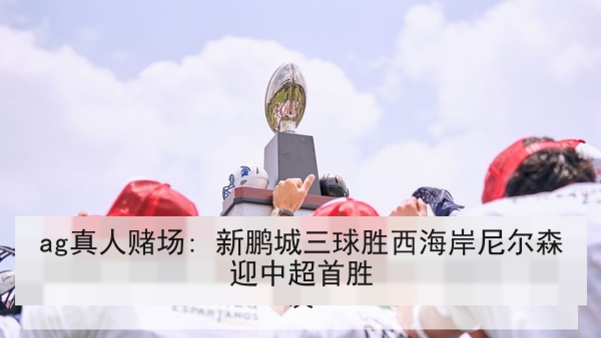 ag真人赌场: 新鹏城三球胜西海岸尼尔森迎中超首胜