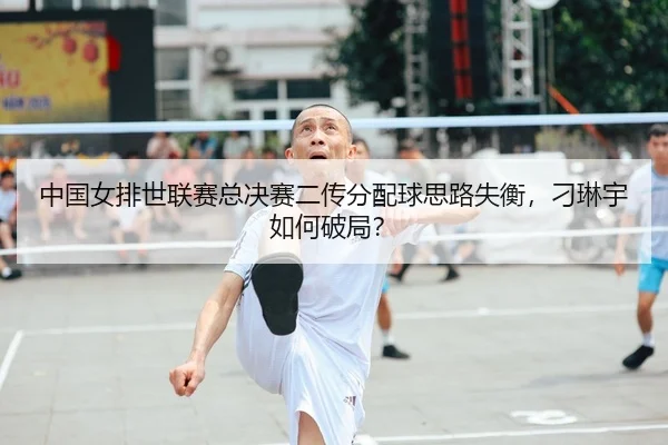 中国女排世联赛总决赛二传分配球思路失衡，刁琳宇如何破局？