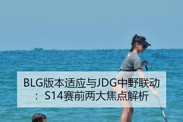 BLG版本适应与JDG中野联动：S14赛前两大焦点解析