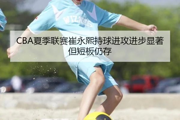 CBA夏季联赛崔永熙持球进攻进步显著但短板仍存