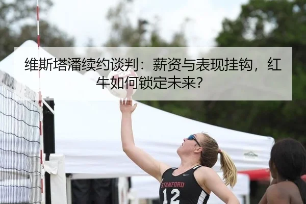 维斯塔潘续约谈判：薪资与表现挂钩，红牛如何锁定未来？