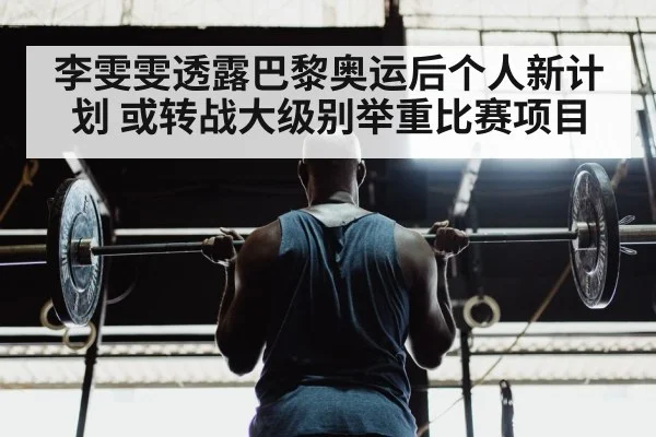 李雯雯透露巴黎奥运后个人新计划 或转战大级别举重比赛项目
